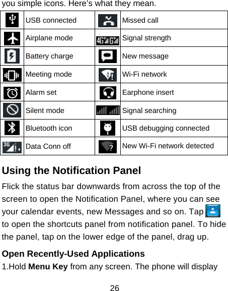 26 you simple icons. Here’s what they mean.  USB connected  Missed call  Airplane mode  Signal strength  Battery charge  New message  Meeting mode  Wi-Fi network  Alarm set  Earphone insert  Silent mode  Signal searching  Bluetooth icon  USB debugging connected  Data Conn off  New Wi-Fi network detected  Using the Notification Panel                     Flick the status bar downwards from across the top of the screen to open the Notification Panel, where you can see your calendar events, new Messages and so on. Tap         to open the shortcuts panel from notification panel. To hide the panel, tap on the lower edge of the panel, drag up.    Open Recently-Used Applications 1.Hold Menu Key from any screen. The phone will display 