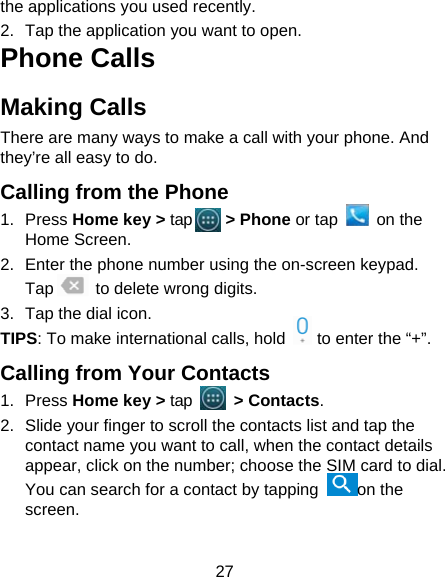 27 the applications you used recently. 2.  Tap the application you want to open. Phone Calls Making Calls There are many ways to make a call with your phone. And they’re all easy to do. Calling from the Phone 1. Press Home key &gt; tap    &gt; Phone or tap   on the Home Screen. 2.  Enter the phone number using the on-screen keypad. Tap      to delete wrong digits. 3.  Tap the dial icon. TIPS: To make international calls, hold    to enter the “+”. Calling from Your Contacts 1. Press Home key &gt; tap     &gt; Contacts. 2.  Slide your finger to scroll the contacts list and tap the contact name you want to call, when the contact details appear, click on the number; choose the SIM card to dial. You can search for a contact by tapping  on the screen. 
