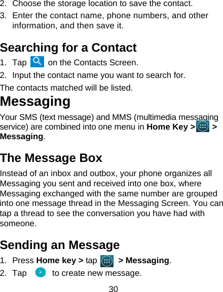 30 2.  Choose the storage location to save the contact. 3.  Enter the contact name, phone numbers, and other information, and then save it.   Searching for a Contact 1. Tap     on the Contacts Screen. 2.  Input the contact name you want to search for. The contacts matched will be listed. Messaging Your SMS (text message) and MMS (multimedia messaging service) are combined into one menu in Home Key &gt;    &gt; Messaging. The Message Box Instead of an inbox and outbox, your phone organizes all Messaging you sent and received into one box, where Messaging exchanged with the same number are grouped into one message thread in the Messaging Screen. You can tap a thread to see the conversation you have had with someone. Sending an Message 1. Press Home key &gt; tap     &gt; Messaging. 2. Tap      to create new message. 