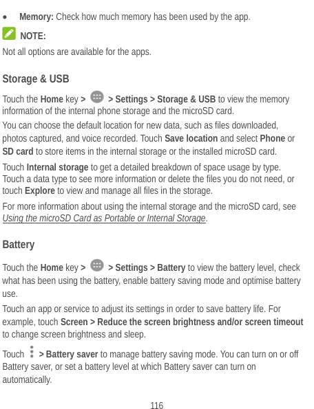  116  Memory: Check how much memory has been used by the app.  NOTE: Not all options are available for the apps. Storage &amp; USB Touch the Home key &gt;   &gt; Settings &gt; Storage &amp; USB to view the memory information of the internal phone storage and the microSD card. You can choose the default location for new data, such as files downloaded, photos captured, and voice recorded. Touch Save location and select Phone or SD card to store items in the internal storage or the installed microSD card. Touch Internal storage to get a detailed breakdown of space usage by type. Touch a data type to see more information or delete the files you do not need, or touch Explore to view and manage all files in the storage. For more information about using the internal storage and the microSD card, see Using the microSD Card as Portable or Internal Storage. Battery Touch the Home key &gt;   &gt; Settings &gt; Battery to view the battery level, check what has been using the battery, enable battery saving mode and optimise battery use. Touch an app or service to adjust its settings in order to save battery life. For example, touch Screen &gt; Reduce the screen brightness and/or screen timeout to change screen brightness and sleep. Touch   &gt; Battery saver to manage battery saving mode. You can turn on or off Battery saver, or set a battery level at which Battery saver can turn on automatically. 