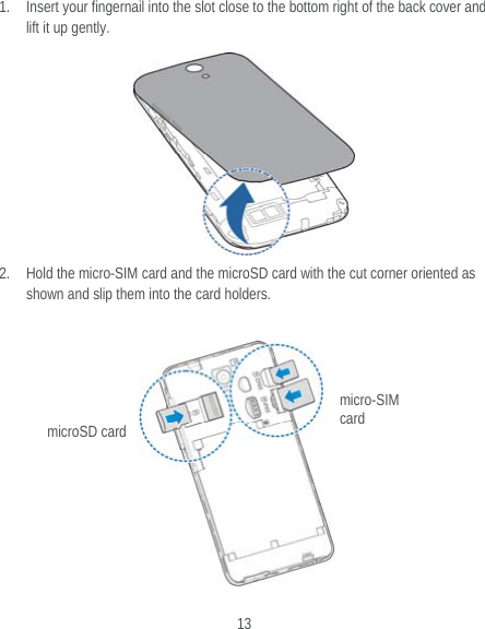  13 1. Insert your fingernail into the slot close to the bottom right of the back cover and lift it up gently.       2. Hold the micro-SIM card and the microSD card with the cut corner oriented as shown and slip them into the card holders.         micro-SIM card microSD card 