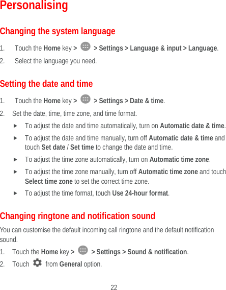  22 Personalising Changing the system language 1. Touch the Home key &gt;    &gt; Settings &gt; Language &amp; input &gt; Language. 2. Select the language you need. Setting the date and time 1. Touch the Home key &gt;    &gt; Settings &gt; Date &amp; time. 2. Set the date, time, time zone, and time format.  To adjust the date and time automatically, turn on Automatic date &amp; time.  To adjust the date and time manually, turn off Automatic date &amp; time and touch Set date / Set time to change the date and time.  To adjust the time zone automatically, turn on Automatic time zone.  To adjust the time zone manually, turn off Automatic time zone and touch Select time zone to set the correct time zone.  To adjust the time format, touch Use 24-hour format.  Changing ringtone and notification sound You can customise the default incoming call ringtone and the default notification sound. 1. Touch the Home key &gt;   &gt; Settings &gt; Sound &amp; notification. 2. Touch   from General option. 
