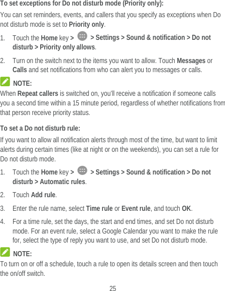  25 To set exceptions for Do not disturb mode (Priority only): You can set reminders, events, and callers that you specify as exceptions when Do not disturb mode is set to Priority only. 1. Touch the Home key &gt;   &gt; Settings &gt; Sound &amp; notification &gt; Do not disturb &gt; Priority only allows. 2. Turn on the switch next to the items you want to allow. Touch Messages or Calls and set notifications from who can alert you to messages or calls.  NOTE: When Repeat callers is switched on, you’ll receive a notification if someone calls you a second time within a 15 minute period, regardless of whether notifications from that person receive priority status. To set a Do not disturb rule: If you want to allow all notification alerts through most of the time, but want to limit alerts during certain times (like at night or on the weekends), you can set a rule for Do not disturb mode. 1. Touch the Home key &gt;   &gt; Settings &gt; Sound &amp; notification &gt; Do not disturb &gt; Automatic rules. 2. Touch Add rule. 3. Enter the rule name, select Time rule or Event rule, and touch OK. 4. For a time rule, set the days, the start and end times, and set Do not disturb mode. For an event rule, select a Google Calendar you want to make the rule for, select the type of reply you want to use, and set Do not disturb mode.  NOTE: To turn on or off a schedule, touch a rule to open its details screen and then touch the on/off switch. 