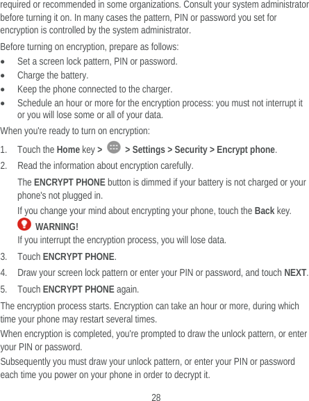  28 required or recommended in some organizations. Consult your system administrator before turning it on. In many cases the pattern, PIN or password you set for encryption is controlled by the system administrator. Before turning on encryption, prepare as follows:  Set a screen lock pattern, PIN or password.  Charge the battery.  Keep the phone connected to the charger.  Schedule an hour or more for the encryption process: you must not interrupt it or you will lose some or all of your data. When you&apos;re ready to turn on encryption: 1. Touch the Home key &gt;    &gt; Settings &gt; Security &gt; Encrypt phone. 2. Read the information about encryption carefully.   The ENCRYPT PHONE button is dimmed if your battery is not charged or your phone&apos;s not plugged in. If you change your mind about encrypting your phone, touch the Back key.  WARNING! If you interrupt the encryption process, you will lose data. 3. Touch ENCRYPT PHONE. 4. Draw your screen lock pattern or enter your PIN or password, and touch NEXT. 5. Touch ENCRYPT PHONE again. The encryption process starts. Encryption can take an hour or more, during which time your phone may restart several times. When encryption is completed, you&apos;re prompted to draw the unlock pattern, or enter your PIN or password. Subsequently you must draw your unlock pattern, or enter your PIN or password each time you power on your phone in order to decrypt it. 