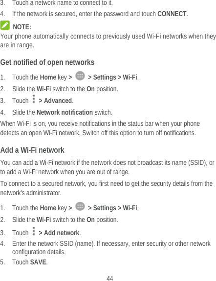  44 3. Touch a network name to connect to it. 4. If the network is secured, enter the password and touch CONNECT.  NOTE: Your phone automatically connects to previously used Wi-Fi networks when they are in range. Get notified of open networks 1. Touch the Home key &gt;    &gt; Settings &gt; Wi-Fi. 2. Slide the Wi-Fi switch to the On position. 3. Touch   &gt; Advanced. 4. Slide the Network notification switch. When Wi-Fi is on, you receive notifications in the status bar when your phone detects an open Wi-Fi network. Switch off this option to turn off notifications. Add a Wi-Fi network You can add a Wi-Fi network if the network does not broadcast its name (SSID), or to add a Wi-Fi network when you are out of range. To connect to a secured network, you first need to get the security details from the network&apos;s administrator. 1. Touch the Home key &gt;    &gt; Settings &gt; Wi-Fi. 2. Slide the Wi-Fi switch to the On position. 3. Touch   &gt; Add network. 4. Enter the network SSID (name). If necessary, enter security or other network configuration details. 5. Touch SAVE. 
