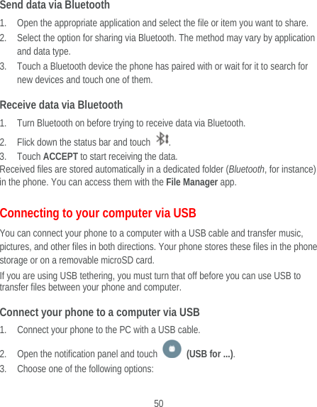  50 Send data via Bluetooth 1. Open the appropriate application and select the file or item you want to share. 2. Select the option for sharing via Bluetooth. The method may vary by application and data type. 3. Touch a Bluetooth device the phone has paired with or wait for it to search for new devices and touch one of them. Receive data via Bluetooth 1. Turn Bluetooth on before trying to receive data via Bluetooth. 2. Flick down the status bar and touch  . 3. Touch ACCEPT to start receiving the data. Received files are stored automatically in a dedicated folder (Bluetooth, for instance) in the phone. You can access them with the File Manager app. Connecting to your computer via USB You can connect your phone to a computer with a USB cable and transfer music, pictures, and other files in both directions. Your phone stores these files in the phone storage or on a removable microSD card. If you are using USB tethering, you must turn that off before you can use USB to transfer files between your phone and computer. Connect your phone to a computer via USB 1. Connect your phone to the PC with a USB cable. 2. Open the notification panel and touch   (USB for ...). 3. Choose one of the following options: 