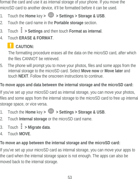  53 format the card and use it as internal storage of your phone. If you move the microSD card to another device, it’ll be formatted before it can be used. 1. Touch the Home key &gt;    &gt; Settings &gt; Storage &amp; USB. 2. Touch the card name in the Portable storage section. 3. Touch   &gt; Settings and then touch Format as internal. 4. Touch ERASE &amp; FORMAT.  CAUTION: The formatting procedure erases all the data on the microSD card, after which the files CANNOT be retrieved. 5. The phone will prompt you to move your photos, files and some apps from the internal storage to the microSD card. Select Move now or Move later and touch NEXT. Follow the onscreen instructions to continue. To move apps and data between the internal storage and the microSD card: If you&apos;ve set up your microSD card as internal storage, you can move your photos, files and some apps from the internal storage to the microSD card to free up internal storage space, or vice versa. 1. Touch the Home key &gt;    &gt; Settings &gt; Storage &amp; USB. 2. Touch Internal storage or the microSD card name. 3. Touch   &gt; Migrate data. 4. Touch MOVE. To move an app between the internal storage and the microSD card: If you&apos;ve set up your microSD card as internal storage, you can move your apps to the card when the internal storage space is not enough. The apps can also be moved back to the internal storage. 
