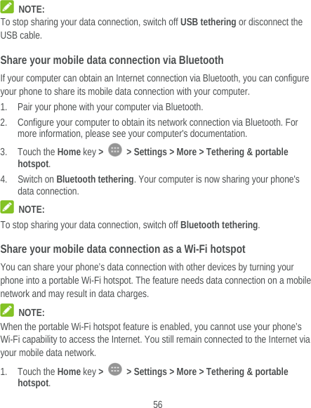  56  NOTE: To stop sharing your data connection, switch off USB tethering or disconnect the USB cable. Share your mobile data connection via Bluetooth If your computer can obtain an Internet connection via Bluetooth, you can configure your phone to share its mobile data connection with your computer. 1. Pair your phone with your computer via Bluetooth. 2. Configure your computer to obtain its network connection via Bluetooth. For more information, please see your computer&apos;s documentation. 3. Touch the Home key &gt;    &gt; Settings &gt; More &gt; Tethering &amp; portable hotspot. 4. Switch on Bluetooth tethering. Your computer is now sharing your phone&apos;s data connection.  NOTE: To stop sharing your data connection, switch off Bluetooth tethering. Share your mobile data connection as a Wi-Fi hotspot You can share your phone’s data connection with other devices by turning your phone into a portable Wi-Fi hotspot. The feature needs data connection on a mobile network and may result in data charges.  NOTE: When the portable Wi-Fi hotspot feature is enabled, you cannot use your phone’s Wi-Fi capability to access the Internet. You still remain connected to the Internet via your mobile data network. 1. Touch the Home key &gt;    &gt; Settings &gt; More &gt; Tethering &amp; portable hotspot. 