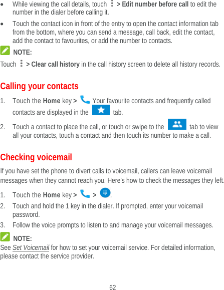  62  While viewing the call details, touch    &gt; Edit number before call to edit the number in the dialer before calling it.  Touch the contact icon in front of the entry to open the contact information tab from the bottom, where you can send a message, call back, edit the contact, add the contact to favourites, or add the number to contacts.  NOTE: Touch   &gt; Clear call history in the call history screen to delete all history records. Calling your contacts 1. Touch the Home key &gt;  . Your favourite contacts and frequently called contacts are displayed in the   tab. 2. Touch a contact to place the call, or touch or swipe to the   tab to view all your contacts, touch a contact and then touch its number to make a call. Checking voicemail If you have set the phone to divert calls to voicemail, callers can leave voicemail messages when they cannot reach you. Here’s how to check the messages they left. 1. Touch the Home key &gt;   &gt;  . 2. Touch and hold the 1 key in the dialer. If prompted, enter your voicemail password.   3. Follow the voice prompts to listen to and manage your voicemail messages.  NOTE: See Set Voicemail for how to set your voicemail service. For detailed information, please contact the service provider. 
