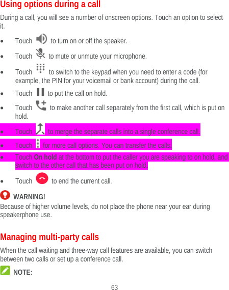  63 Using options during a call During a call, you will see a number of onscreen options. Touch an option to select it.  Touch    to turn on or off the speaker.  Touch    to mute or unmute your microphone.  Touch    to switch to the keypad when you need to enter a code (for example, the PIN for your voicemail or bank account) during the call.  Touch    to put the call on hold.  Touch    to make another call separately from the first call, which is put on hold.  Touch    to merge the separate calls into a single conference call.  Touch    for more call options. You can transfer the calls.  Touch On hold at the bottom to put the caller you are speaking to on hold, and switch to the other call that has been put on hold.  Touch    to end the current call.  WARNING! Because of higher volume levels, do not place the phone near your ear during speakerphone use. Managing multi-party calls When the call waiting and three-way call features are available, you can switch between two calls or set up a conference call.    NOTE: 