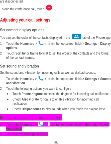  65 are disconnected. To end the conference call, touch  .  Adjusting your call settings Set contact display options You can set the order of the contacts displayed in the   tab of the Phone app. 1. Touch the Home key &gt;   &gt;    (in the top search field) &gt; Settings &gt; Display options. 2. Touch Sort by or Name format to set the order of the contacts and the format of the contact names. Set sound and vibration Set the sound and vibration for incoming calls as well as dialpad sounds. 1. Touch the Home key &gt;   &gt;    (in the top search field) &gt; Settings &gt; Sounds and vibration. 2. Touch the following options you want to configure.  Touch Phone ringtone to select the ringtone for incoming call notification.  Check Also vibrate for calls to enable vibration for incoming call notification.  Check Dialpad tones to play sounds when you touch the dialpad keys. Edit quick response to rejected callers 1. Touch the Home key &gt;   &gt;    (in the top search field) &gt; Settings &gt; Quick responses. 2. Touch a text message to edit it. 