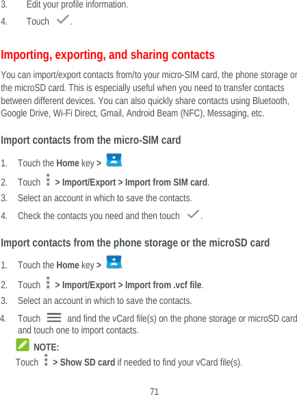  71 3. Edit your profile information.   4. Touch  . Importing, exporting, and sharing contacts You can import/export contacts from/to your micro-SIM card, the phone storage or the microSD card. This is especially useful when you need to transfer contacts between different devices. You can also quickly share contacts using Bluetooth, Google Drive, Wi-Fi Direct, Gmail, Android Beam (NFC), Messaging, etc. Import contacts from the micro-SIM card 1. Touch the Home key &gt;  . 2. Touch    &gt; Import/Export &gt; Import from SIM card. 3. Select an account in which to save the contacts. 4. Check the contacts you need and then touch  . Import contacts from the phone storage or the microSD card 1. Touch the Home key &gt;  . 2. Touch    &gt; Import/Export &gt; Import from .vcf file. 3. Select an account in which to save the contacts. 4. Touch    and find the vCard file(s) on the phone storage or microSD card and touch one to import contacts.  NOTE: Touch    &gt; Show SD card if needed to find your vCard file(s).   