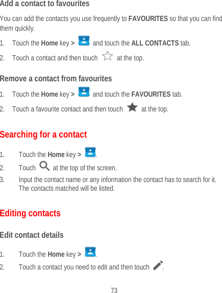  73 Add a contact to favourites You can add the contacts you use frequently to FAVOURITES so that you can find them quickly. 1. Touch the Home key &gt;   and touch the ALL CONTACTS tab. 2. Touch a contact and then touch   at the top. Remove a contact from favourites 1. Touch the Home key &gt;   and touch the FAVOURITES tab. 2. Touch a favourite contact and then touch    at the top. Searching for a contact 1. Touch the Home key &gt;  . 2. Touch    at the top of the screen. 3. Input the contact name or any information the contact has to search for it. The contacts matched will be listed. Editing contacts Edit contact details 1. Touch the Home key &gt;  . 2. Touch a contact you need to edit and then touch  . 