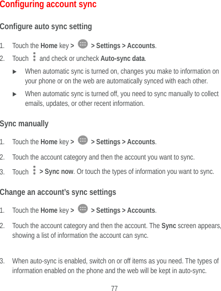  77 Configuring account sync Configure auto sync setting 1. Touch the Home key &gt;   &gt; Settings &gt; Accounts. 2. Touch   and check or uncheck Auto-sync data.  When automatic sync is turned on, changes you make to information on your phone or on the web are automatically synced with each other.  When automatic sync is turned off, you need to sync manually to collect emails, updates, or other recent information. Sync manually 1. Touch the Home key &gt;   &gt; Settings &gt; Accounts. 2. Touch the account category and then the account you want to sync. 3. Touch    &gt; Sync now. Or touch the types of information you want to sync. Change an account’s sync settings 1. Touch the Home key &gt;   &gt; Settings &gt; Accounts. 2. Touch the account category and then the account. The Sync screen appears, showing a list of information the account can sync.  3. When auto-sync is enabled, switch on or off items as you need. The types of information enabled on the phone and the web will be kept in auto-sync. 