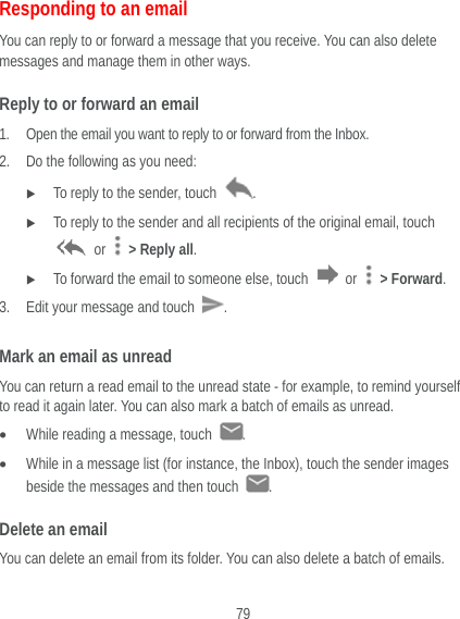  79 Responding to an email You can reply to or forward a message that you receive. You can also delete messages and manage them in other ways. Reply to or forward an email 1. Open the email you want to reply to or forward from the Inbox. 2. Do the following as you need:    To reply to the sender, touch  .  To reply to the sender and all recipients of the original email, touch  or    &gt; Reply all.  To forward the email to someone else, touch   or   &gt; Forward. 3. Edit your message and touch  . Mark an email as unread You can return a read email to the unread state - for example, to remind yourself to read it again later. You can also mark a batch of emails as unread.  While reading a message, touch  .  While in a message list (for instance, the Inbox), touch the sender images beside the messages and then touch  . Delete an email You can delete an email from its folder. You can also delete a batch of emails. 