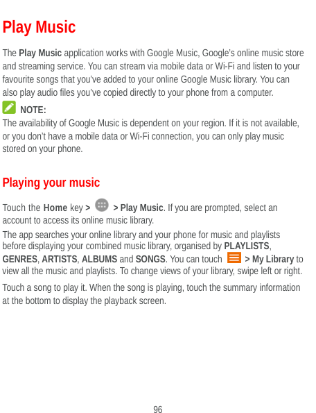  96 Play Music The Play Music application works with Google Music, Google’s online music store and streaming service. You can stream via mobile data or Wi-Fi and listen to your favourite songs that you’ve added to your online Google Music library. You can also play audio files you’ve copied directly to your phone from a computer.  NOTE: The availability of Google Music is dependent on your region. If it is not available, or you don’t have a mobile data or Wi-Fi connection, you can only play music stored on your phone. Playing your music Touch the Home key &gt;   &gt; Play Music. If you are prompted, select an account to access its online music library. The app searches your online library and your phone for music and playlists before displaying your combined music library, organised by PLAYLISTS, GENRES, ARTISTS, ALBUMS and SONGS. You can touch   &gt; My Library to view all the music and playlists. To change views of your library, swipe left or right. Touch a song to play it. When the song is playing, touch the summary information at the bottom to display the playback screen.  