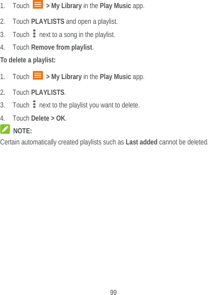 99 1. Touch   &gt; My Library in the Play Music app. 2. Touch PLAYLISTS and open a playlist. 3. Touch   next to a song in the playlist. 4. Touch Remove from playlist. To delete a playlist: 1. Touch   &gt; My Library in the Play Music app. 2. Touch PLAYLISTS. 3. Touch   next to the playlist you want to delete. 4. Touch Delete &gt; OK.  NOTE: Certain automatically created playlists such as Last added cannot be deleted.   