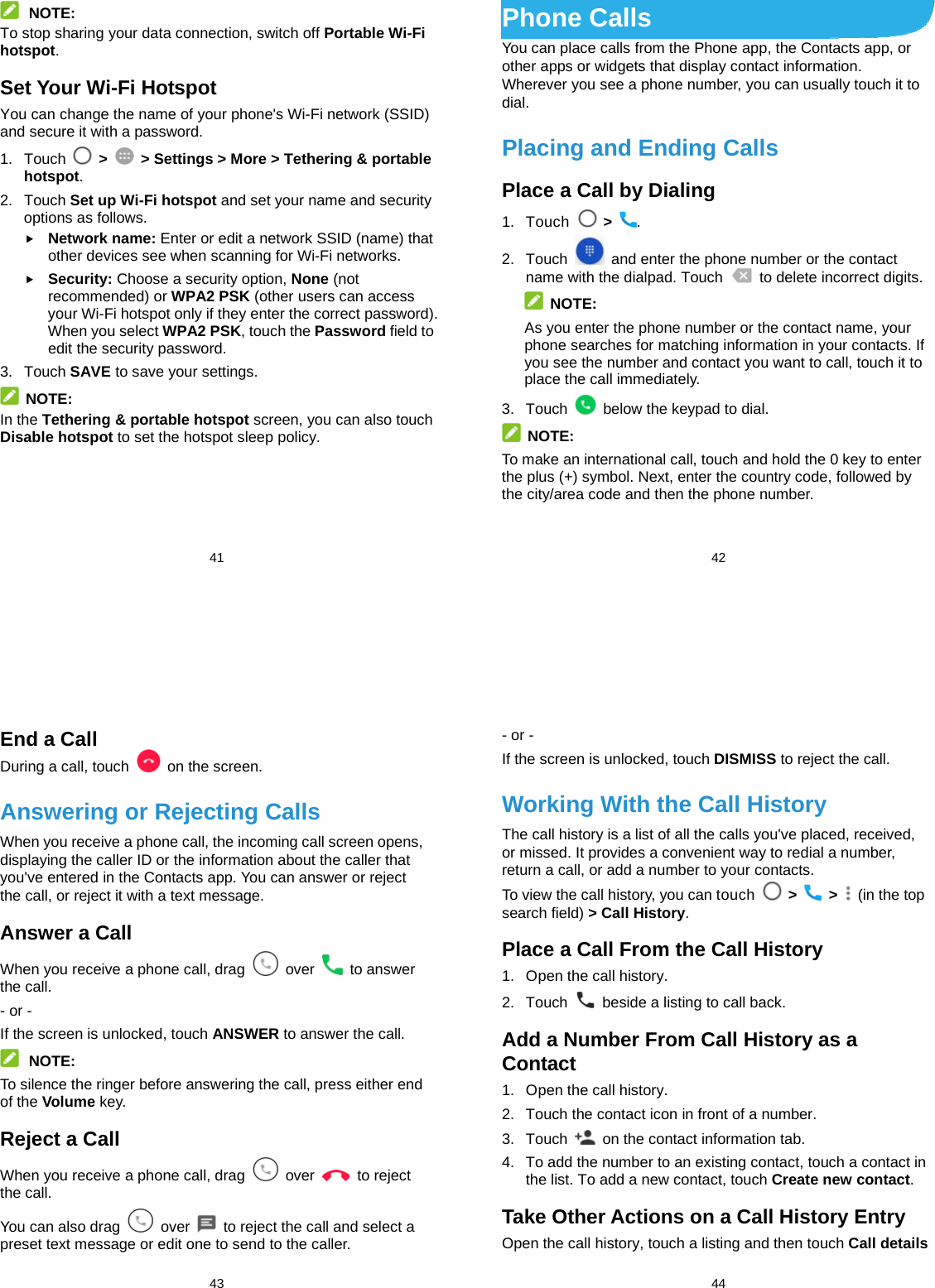  41  NOTE: To stop sharing your data connection, switch off Portable Wi-Fi hotspot. Set Your Wi-Fi Hotspot You can change the name of your phone&apos;s Wi-Fi network (SSID) and secure it with a password. 1. Touch   &gt;    &gt; Settings &gt; More &gt; Tethering &amp; portable hotspot. 2. Touch Set up Wi-Fi hotspot and set your name and security options as follows.  Network name: Enter or edit a network SSID (name) that other devices see when scanning for Wi-Fi networks.  Security: Choose a security option, None (not recommended) or WPA2 PSK (other users can access your Wi-Fi hotspot only if they enter the correct password). When you select WPA2 PSK, touch the Password field to edit the security password. 3. Touch SAVE to save your settings.  NOTE: In the Tethering &amp; portable hotspot screen, you can also touch Disable hotspot to set the hotspot sleep policy.     42 Phone Calls You can place calls from the Phone app, the Contacts app, or other apps or widgets that display contact information. Wherever you see a phone number, you can usually touch it to dial. Placing and Ending Calls Place a Call by Dialing 1. Touch   &gt;  . 2. Touch    and enter the phone number or the contact name with the dialpad. Touch    to delete incorrect digits.  NOTE: As you enter the phone number or the contact name, your phone searches for matching information in your contacts. If you see the number and contact you want to call, touch it to place the call immediately. 3. Touch    below the keypad to dial.  NOTE: To make an international call, touch and hold the 0 key to enter the plus (+) symbol. Next, enter the country code, followed by the city/area code and then the phone number.  43 End a Call During a call, touch    on the screen. Answering or Rejecting Calls When you receive a phone call, the incoming call screen opens, displaying the caller ID or the information about the caller that you&apos;ve entered in the Contacts app. You can answer or reject the call, or reject it with a text message. Answer a Call When you receive a phone call, drag   over   to answer the call. - or - If the screen is unlocked, touch ANSWER to answer the call.  NOTE: To silence the ringer before answering the call, press either end of the Volume key. Reject a Call When you receive a phone call, drag   over   to reject the call. You can also drag   over    to reject the call and select a preset text message or edit one to send to the caller.  44 - or - If the screen is unlocked, touch DISMISS to reject the call. Working With the Call History The call history is a list of all the calls you&apos;ve placed, received, or missed. It provides a convenient way to redial a number, return a call, or add a number to your contacts. To view the call history, you can touch   &gt;   &gt;    (in the top search field) &gt; Call History. Place a Call From the Call History 1.  Open the call history. 2. Touch    beside a listing to call back. Add a Number From Call History as a Contact 1.  Open the call history. 2.  Touch the contact icon in front of a number. 3. Touch    on the contact information tab. 4.  To add the number to an existing contact, touch a contact in the list. To add a new contact, touch Create new contact. Take Other Actions on a Call History Entry Open the call history, touch a listing and then touch Call details 