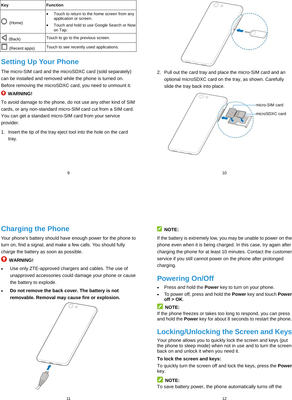  9 Key Function  (Home)  Touch to return to the home screen from any application or screen.  Touch and hold to use Google Search or Now on Tap.  (Back)  Touch to go to the previous screen.  (Recent apps)  Touch to see recently used applications. Setting Up Your Phone The micro-SIM card and the microSDXC card (sold separately) can be installed and removed while the phone is turned on. Before removing the microSDXC card, you need to unmount it.  WARNING! To avoid damage to the phone, do not use any other kind of SIM cards, or any non-standard micro-SIM card cut from a SIM card. You can get a standard micro-SIM card from your service provider. 1.  Insert the tip of the tray eject tool into the hole on the card tray.  10  2.  Pull out the card tray and place the micro-SIM card and an optional microSDXC card on the tray, as shown. Carefully slide the tray back into place.          micro-SIM card microSDXC card  11 Charging the Phone Your phone’s battery should have enough power for the phone to turn on, find a signal, and make a few calls. You should fully charge the battery as soon as possible.  WARNING!  Use only ZTE-approved chargers and cables. The use of unapproved accessories could damage your phone or cause the battery to explode.  Do not remove the back cover. The battery is not removable. Removal may cause fire or explosion.   12  NOTE: If the battery is extremely low, you may be unable to power on the phone even when it is being charged. In this case, try again after charging the phone for at least 10 minutes. Contact the customer service if you still cannot power on the phone after prolonged charging. Powering On/Off  Press and hold the Power key to turn on your phone.  To power off, press and hold the Power key and touch Power off &gt; OK.  NOTE: If the phone freezes or takes too long to respond, you can press and hold the Power key for about 8 seconds to restart the phone. Locking/Unlocking the Screen and Keys Your phone allows you to quickly lock the screen and keys (put the phone to sleep mode) when not in use and to turn the screen back on and unlock it when you need it. To lock the screen and keys: To quickly turn the screen off and lock the keys, press the Power key.  NOTE: To save battery power, the phone automatically turns off the 