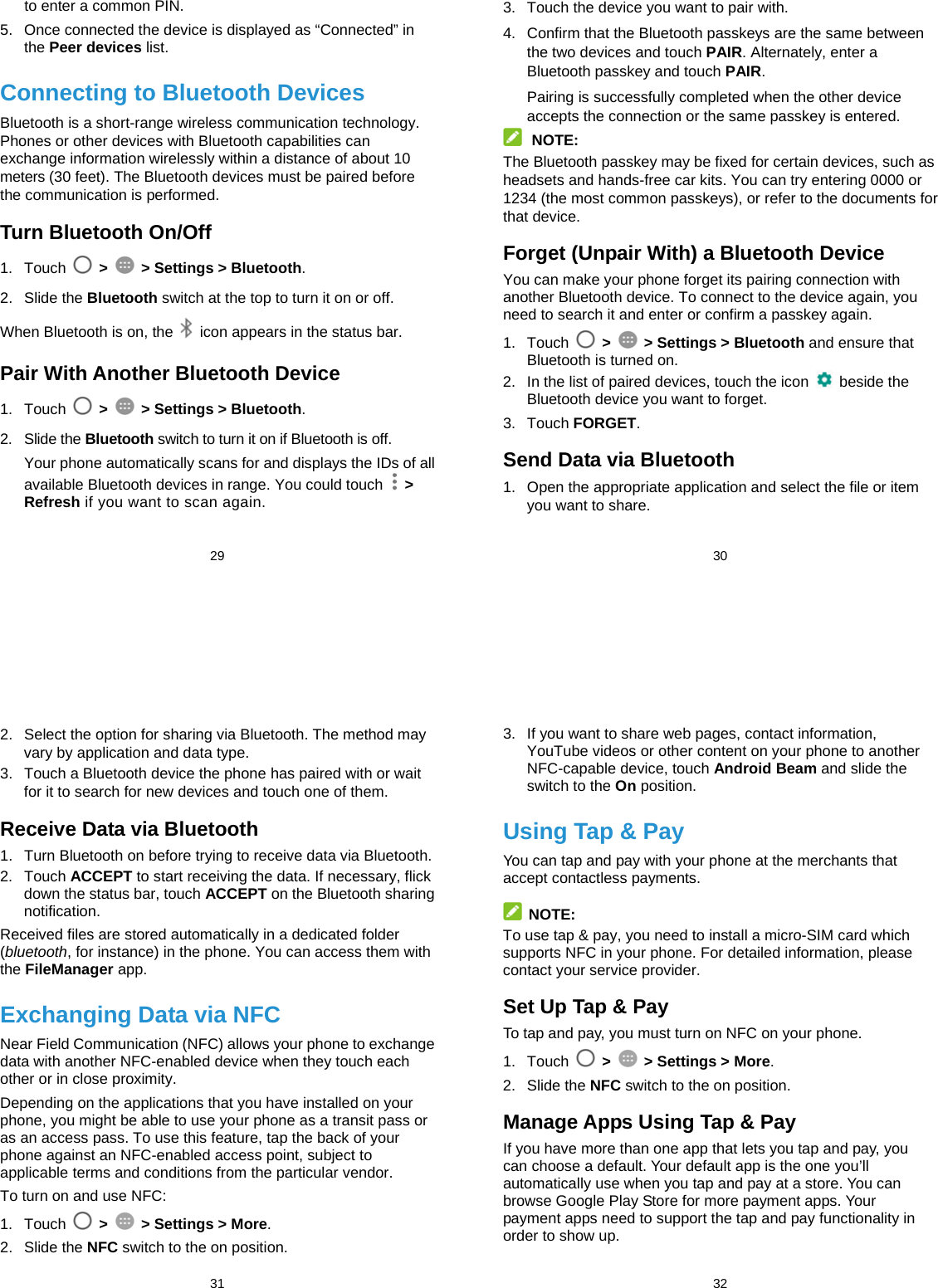  29 to enter a common PIN. 5.  Once connected the device is displayed as “Connected” in the Peer devices list. Connecting to Bluetooth Devices Bluetooth is a short-range wireless communication technology. Phones or other devices with Bluetooth capabilities can exchange information wirelessly within a distance of about 10 meters (30 feet). The Bluetooth devices must be paired before the communication is performed. Turn Bluetooth On/Off 1. Touch   &gt;   &gt; Settings &gt; Bluetooth. 2. Slide the Bluetooth switch at the top to turn it on or off. When Bluetooth is on, the    icon appears in the status bar.   Pair With Another Bluetooth Device 1. Touch   &gt;   &gt; Settings &gt; Bluetooth. 2. Slide the Bluetooth switch to turn it on if Bluetooth is off. Your phone automatically scans for and displays the IDs of all available Bluetooth devices in range. You could touch   &gt; Refresh if you want to scan again.  30 3.  Touch the device you want to pair with. 4.  Confirm that the Bluetooth passkeys are the same between the two devices and touch PAIR. Alternately, enter a Bluetooth passkey and touch PAIR. Pairing is successfully completed when the other device accepts the connection or the same passkey is entered.  NOTE: The Bluetooth passkey may be fixed for certain devices, such as headsets and hands-free car kits. You can try entering 0000 or 1234 (the most common passkeys), or refer to the documents for that device. Forget (Unpair With) a Bluetooth Device You can make your phone forget its pairing connection with another Bluetooth device. To connect to the device again, you need to search it and enter or confirm a passkey again. 1. Touch   &gt;   &gt; Settings &gt; Bluetooth and ensure that Bluetooth is turned on. 2.  In the list of paired devices, touch the icon   beside the Bluetooth device you want to forget. 3. Touch FORGET. Send Data via Bluetooth 1.  Open the appropriate application and select the file or item you want to share.  31 2.  Select the option for sharing via Bluetooth. The method may vary by application and data type. 3.  Touch a Bluetooth device the phone has paired with or wait for it to search for new devices and touch one of them. Receive Data via Bluetooth 1.  Turn Bluetooth on before trying to receive data via Bluetooth. 2. Touch ACCEPT to start receiving the data. If necessary, flick down the status bar, touch ACCEPT on the Bluetooth sharing notification. Received files are stored automatically in a dedicated folder (bluetooth, for instance) in the phone. You can access them with the FileManager app. Exchanging Data via NFC Near Field Communication (NFC) allows your phone to exchange data with another NFC-enabled device when they touch each other or in close proximity. Depending on the applications that you have installed on your phone, you might be able to use your phone as a transit pass or as an access pass. To use this feature, tap the back of your phone against an NFC-enabled access point, subject to applicable terms and conditions from the particular vendor. To turn on and use NFC: 1. Touch   &gt;    &gt; Settings &gt; More. 2. Slide the NFC switch to the on position.  32 3.  If you want to share web pages, contact information, YouTube videos or other content on your phone to another NFC-capable device, touch Android Beam and slide the switch to the On position. Using Tap &amp; Pay You can tap and pay with your phone at the merchants that accept contactless payments.  NOTE: To use tap &amp; pay, you need to install a micro-SIM card which supports NFC in your phone. For detailed information, please contact your service provider. Set Up Tap &amp; Pay To tap and pay, you must turn on NFC on your phone. 1. Touch   &gt;    &gt; Settings &gt; More. 2. Slide the NFC switch to the on position. Manage Apps Using Tap &amp; Pay If you have more than one app that lets you tap and pay, you can choose a default. Your default app is the one you’ll automatically use when you tap and pay at a store. You can browse Google Play Store for more payment apps. Your payment apps need to support the tap and pay functionality in order to show up.   