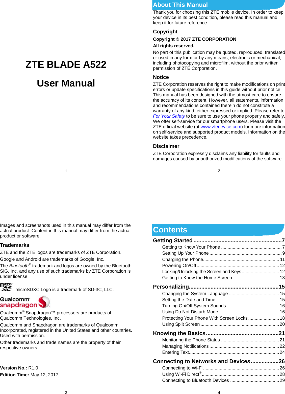  1            ZTE BLADE A522 User Manual     2 About This Manual Thank you for choosing this ZTE mobile device. In order to keep your device in its best condition, please read this manual and keep it for future reference. Copyright Copyright © 2017 ZTE CORPORATION All rights reserved. No part of this publication may be quoted, reproduced, translated or used in any form or by any means, electronic or mechanical, including photocopying and microfilm, without the prior written permission of ZTE Corporation. Notice ZTE Corporation reserves the right to make modifications on print errors or update specifications in this guide without prior notice. This manual has been designed with the utmost care to ensure the accuracy of its content. However, all statements, information and recommendations contained therein do not constitute a warranty of any kind, either expressed or implied. Please refer to For Your Safety to be sure to use your phone properly and safely. We offer self-service for our smartphone users. Please visit the ZTE official website (at www.ztedevice.com) for more information on self-service and supported product models. Information on the website takes precedence. Disclaimer ZTE Corporation expressly disclaims any liability for faults and damages caused by unauthorized modifications of the software.  3 Images and screenshots used in this manual may differ from the actual product. Content in this manual may differ from the actual product or software. Trademarks ZTE and the ZTE logos are trademarks of ZTE Corporation. Google and Android are trademarks of Google, Inc.   The Bluetooth® trademark and logos are owned by the Bluetooth SIG, Inc. and any use of such trademarks by ZTE Corporation is under license.     microSDXC Logo is a trademark of SD-3C, LLC.  Qualcomm® Snapdragon™ processors are products of Qualcomm Technologies, Inc.   Qualcomm and Snapdragon are trademarks of Qualcomm Incorporated, registered in the United States and other countries. Used with permission. Other trademarks and trade names are the property of their respective owners.   Version No.: R1.0 Edition Time: May 12, 2017  4 Contents Getting Started ......................................................... 7Getting to Know Your Phone ............................................... 7Setting Up Your Phone ........................................................ 9Charging the Phone........................................................... 11Powering On/Off ................................................................ 12Locking/Unlocking the Screen and Keys ............................. 12Getting to Know the Home Screen .................................... 13Personalizing .......................................................... 15Changing the System Language ....................................... 15Setting  the  Date  and  Time ................................................. 15Turning On/Off System Sounds ......................................... 16Using Do Not Disturb Mode ............................................... 16Protecting Your Phone With Screen Locks ........................ 18Using Split Screen ............................................................. 20Knowing the Basics ............................................... 21Monitoring the Phone Status ............................................. 21Managing Notifications ...................................................... 22Entering Text...................................................................... 24Connecting to Networks and Devices .................. 26Connecting to Wi-Fi ........................................................... 26Using Wi-Fi Direct® ............................................................  28Connecting to Bluetooth Devices ...................................... 29