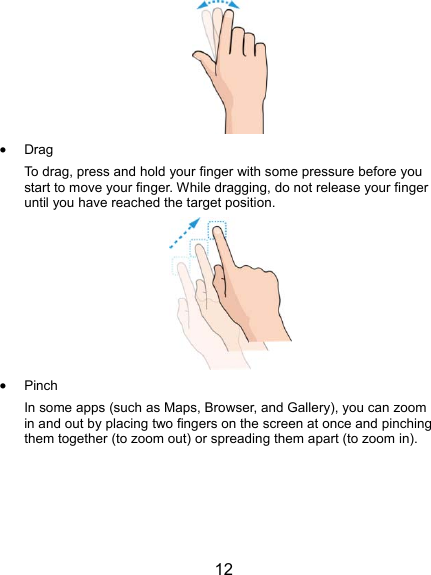  12   Drag To drag, press and hold your finger with some pressure before you start to move your finger. While dragging, do not release your finger until you have reached the target position.   Pinch In some apps (such as Maps, Browser, and Gallery), you can zoom in and out by placing two fingers on the screen at once and pinching them together (to zoom out) or spreading them apart (to zoom in). 