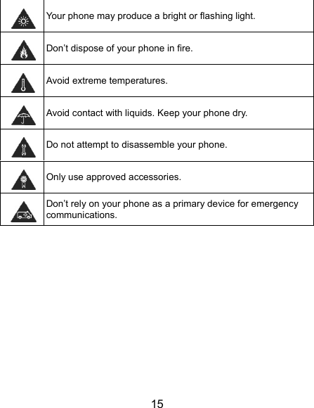  15  Your phone may produce a bright or flashing light.  Don’t dispose of your phone in fire.  Avoid extreme temperatures.  Avoid contact with liquids. Keep your phone dry.  Do not attempt to disassemble your phone.  Only use approved accessories.  Don’t rely on your phone as a primary device for emergency communications.   