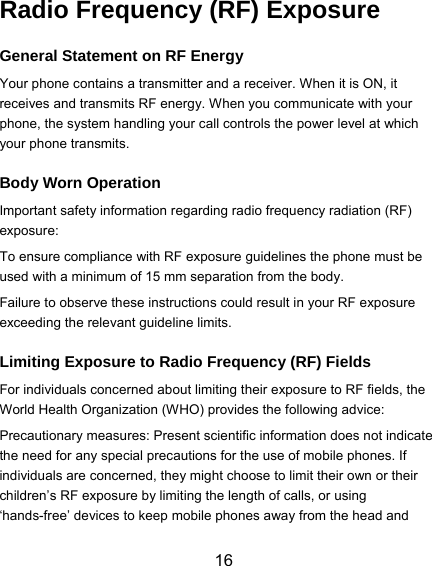  16 Radio Frequency (RF) Exposure General Statement on RF Energy Your phone contains a transmitter and a receiver. When it is ON, it receives and transmits RF energy. When you communicate with your phone, the system handling your call controls the power level at which your phone transmits. Body Worn Operation Important safety information regarding radio frequency radiation (RF) exposure: To ensure compliance with RF exposure guidelines the phone must be used with a minimum of 15 mm separation from the body. Failure to observe these instructions could result in your RF exposure exceeding the relevant guideline limits. Limiting Exposure to Radio Frequency (RF) Fields For individuals concerned about limiting their exposure to RF fields, the World Health Organization (WHO) provides the following advice: Precautionary measures: Present scientific information does not indicate the need for any special precautions for the use of mobile phones. If individuals are concerned, they might choose to limit their own or their children’s RF exposure by limiting the length of calls, or using ‘hands-free’ devices to keep mobile phones away from the head and 