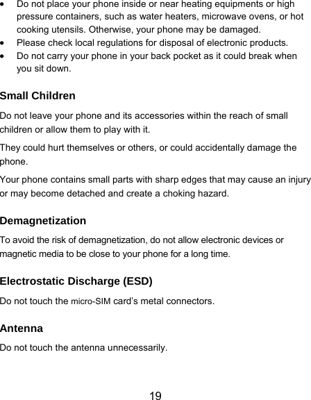  19  Do not place your phone inside or near heating equipments or high pressure containers, such as water heaters, microwave ovens, or hot cooking utensils. Otherwise, your phone may be damaged.  Please check local regulations for disposal of electronic products.  Do not carry your phone in your back pocket as it could break when you sit down. Small Children Do not leave your phone and its accessories within the reach of small children or allow them to play with it. They could hurt themselves or others, or could accidentally damage the phone. Your phone contains small parts with sharp edges that may cause an injury or may become detached and create a choking hazard. Demagnetization To avoid the risk of demagnetization, do not allow electronic devices or magnetic media to be close to your phone for a long time. Electrostatic Discharge (ESD) Do not touch the micro-SIM card’s metal connectors. Antenna Do not touch the antenna unnecessarily. 
