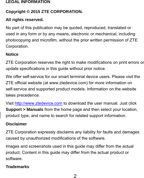  2 LEGAL INFORMATION Copyright © 2015 ZTE CORPORATION. All rights reserved. No part of this publication may be quoted, reproduced, translated or used in any form or by any means, electronic or mechanical, including photocopying and microfilm, without the prior written permission of ZTE Corporation. Notice ZTE Corporation reserves the right to make modifications on print errors or update specifications in this guide without prior notice. We offer self-service for our smart terminal device users. Please visit the ZTE official website (at www.ztedevice.com) for more information on self-service and supported product models. Information on the website takes precedence. Visit http://www.ztedevice.com to download the user manual. Just click Support &gt; Manuals from the home page and then select your location, product type, and name to search for related support information. Disclaimer ZTE Corporation expressly disclaims any liability for faults and damages caused by unauthorized modifications of the software. Images and screenshots used in this guide may differ from the actual product. Content in this guide may differ from the actual product or software. Trademarks 