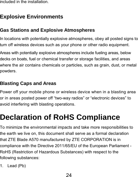  24 included in the installation. Explosive Environments Gas Stations and Explosive Atmospheres In locations with potentially explosive atmospheres, obey all posted signs to turn off wireless devices such as your phone or other radio equipment. Areas with potentially explosive atmospheres include fueling areas, below decks on boats, fuel or chemical transfer or storage facilities, and areas where the air contains chemicals or particles, such as grain, dust, or metal powders. Blasting Caps and Areas Power off your mobile phone or wireless device when in a blasting area or in areas posted power off “two-way radios” or “electronic devices” to avoid interfering with blasting operations. Declaration of RoHS Compliance To minimize the environmental impacts and take more responsibilities to the earth we live on, this document shall serve as a formal declaration that ZTE Blade A570 manufactured by ZTE CORPORATION is in compliance with the Directive 2011/65/EU of the European Parliament - RoHS (Restriction of Hazardous Substances) with respect to the following substances: 1. Lead (Pb) 