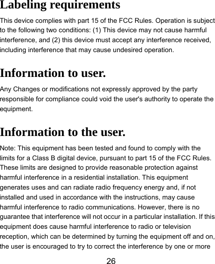  26  Labeling requirements This device complies with part 15 of the FCC Rules. Operation is subject to the following two conditions: (1) This device may not cause harmful interference, and (2) this device must accept any interference received, including interference that may cause undesired operation. Information to user. Any Changes or modifications not expressly approved by the party responsible for compliance could void the user&apos;s authority to operate the equipment. Information to the user. Note: This equipment has been tested and found to comply with the limits for a Class B digital device, pursuant to part 15 of the FCC Rules. These limits are designed to provide reasonable protection against harmful interference in a residential installation. This equipment generates uses and can radiate radio frequency energy and, if not installed and used in accordance with the instructions, may cause harmful interference to radio communications. However, there is no guarantee that interference will not occur in a particular installation. If this equipment does cause harmful interference to radio or television reception, which can be determined by turning the equipment off and on, the user is encouraged to try to correct the interference by one or more 