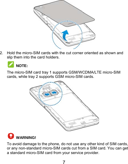 2. Hold thslip the NThe micards,  WTo avoor any a standhe micro-SIM cardsem into the card hoNOTE:  icro-SIM card tray 1while tray 2 supporWARNING!  oid damage to the pnon-standard microdard micro-SIM car 7 s with the cut cornerlders. 1 supports GSM/Wrts GSM micro-SIMhone, do not use ao-SIM cards cut frord from your service r oriented as shownCDMA/LTE micro-S cards.  ny other kind of SIMm a SIM card. Youe provider. n and SIM M cards,  can get 