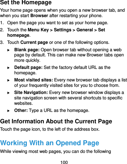  100 Set the Homepage Your home page opens when you open a new browser tab, and when you start Browser after restarting your phone. 1. Open the page you want to set as your home page. 2.  Touch the Menu Key &gt; Settings &gt; General &gt; Set homepage. 3.  Touch Current page or one of the following options.  Blank page: Open browser tab without opening a web page by default. This can make new Browser tabs open more quickly.  Default page: Set the factory default URL as the homepage.  Most visited sites: Every new browser tab displays a list of your frequently visited sites for you to choose from.  Site Navigation: Every new browser window displays a site navigation screen with several shortcuts to specific websites.  Other: Type a URL as the homepage. Get Information About the Current Page Touch the page icon, to the left of the address box. Working With an Opened Page While viewing most web pages, you can do the following 