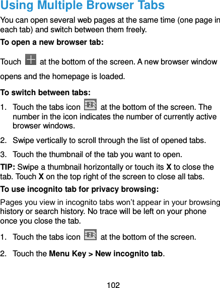  102 Using Multiple Browser Tabs You can open several web pages at the same time (one page in each tab) and switch between them freely. To open a new browser tab: Touch    at the bottom of the screen. A new browser window opens and the homepage is loaded. To switch between tabs: 1.  Touch the tabs icon    at the bottom of the screen. The number in the icon indicates the number of currently active browser windows. 2.  Swipe vertically to scroll through the list of opened tabs. 3.  Touch the thumbnail of the tab you want to open. TIP: Swipe a thumbnail horizontally or touch its X to close the tab. Touch X on the top right of the screen to close all tabs. To use incognito tab for privacy browsing: Pages you view in incognito tabs won’t appear in your browsing history or search history. No trace will be left on your phone once you close the tab. 1.  Touch the tabs icon    at the bottom of the screen. 2.  Touch the Menu Key &gt; New incognito tab. 