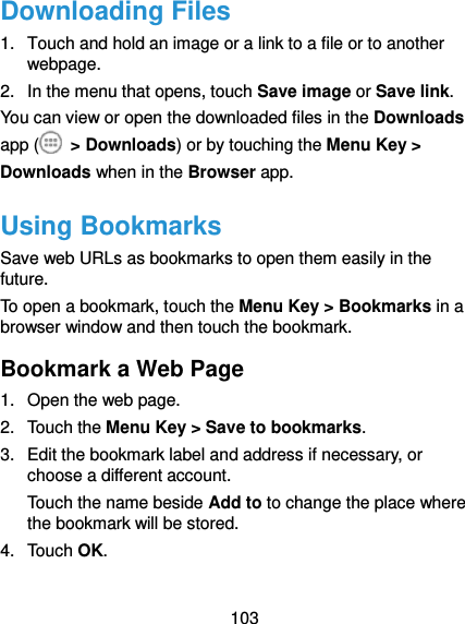  103 Downloading Files 1.  Touch and hold an image or a link to a file or to another webpage.   2.  In the menu that opens, touch Save image or Save link. You can view or open the downloaded files in the Downloads app (   &gt; Downloads) or by touching the Menu Key &gt; Downloads when in the Browser app. Using Bookmarks Save web URLs as bookmarks to open them easily in the future. To open a bookmark, touch the Menu Key &gt; Bookmarks in a browser window and then touch the bookmark. Bookmark a Web Page 1.  Open the web page. 2.  Touch the Menu Key &gt; Save to bookmarks. 3.  Edit the bookmark label and address if necessary, or choose a different account. Touch the name beside Add to to change the place where the bookmark will be stored. 4.  Touch OK. 