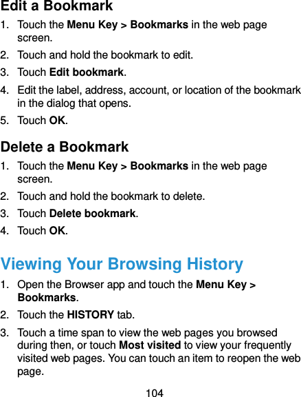 104 Edit a Bookmark 1.  Touch the Menu Key &gt; Bookmarks in the web page screen. 2.  Touch and hold the bookmark to edit. 3.  Touch Edit bookmark. 4.  Edit the label, address, account, or location of the bookmark in the dialog that opens. 5.  Touch OK. Delete a Bookmark 1.  Touch the Menu Key &gt; Bookmarks in the web page screen. 2.  Touch and hold the bookmark to delete. 3.  Touch Delete bookmark. 4.  Touch OK. Viewing Your Browsing History 1.  Open the Browser app and touch the Menu Key &gt; Bookmarks. 2.  Touch the HISTORY tab. 3.  Touch a time span to view the web pages you browsed during then, or touch Most visited to view your frequently visited web pages. You can touch an item to reopen the web page. 