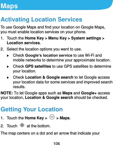  106 Maps Activating Location Services To use Google Maps and find your location on Google Maps, you must enable location services on your phone. 1.  Touch the Home Key &gt; Menu Key &gt; System settings &gt; Location services. 2.  Select the location options you want to use.  Check Google’s location service to use Wi-Fi and mobile networks to determine your approximate location.  Check GPS satellites to use GPS satellites to determine your location.  Check Location &amp; Google search to let Google access your location data for some services and improved search results. NOTE: To let Google apps such as Maps and Google+ access your location, Location &amp; Google search should be checked. Getting Your Location 1.  Touch the Home Key &gt;    &gt; Maps. 2.  Touch    at the bottom. The map centers on a dot and an arrow that indicate your 