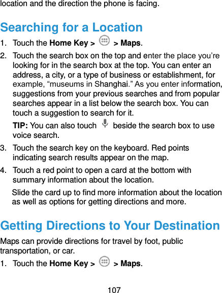  107 location and the direction the phone is facing. Searching for a Location 1.  Touch the Home Key &gt;    &gt; Maps. 2.  Touch the search box on the top and enter the place you’re looking for in the search box at the top. You can enter an address, a city, or a type of business or establishment, for example, “museums in Shanghai.” As you enter information, suggestions from your previous searches and from popular searches appear in a list below the search box. You can touch a suggestion to search for it. TIP: You can also touch    beside the search box to use voice search. 3.  Touch the search key on the keyboard. Red points indicating search results appear on the map. 4.  Touch a red point to open a card at the bottom with summary information about the location. Slide the card up to find more information about the location   as well as options for getting directions and more. Getting Directions to Your Destination Maps can provide directions for travel by foot, public transportation, or car. 1.  Touch the Home Key &gt;    &gt; Maps. 