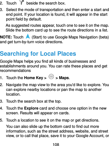  108 2.  Touch    beside the search box. 3.  Select the mode of transportation and then enter a start and end point. If your location is found, it will appear in the start point field by default. As suggested routes appear, touch one to see it on the map. Slide the bottom card up to see the route directions in a list. NOTE: Touch    (Start) to use Google Maps Navigation (beta) and get turn-by-turn voice directions. Searching for Local Places Google Maps helps you find all kinds of businesses and establishments around you. You can rate these places and get recommendations 1.  Touch the Home Key &gt;    &gt; Maps.   2.  Navigate the map view to the area you&apos;d like to explore. You can explore nearby locations or pan the map to another location. 3.  Touch the search box at the top. 4.  Touch the Explore card and choose one option in the new screen. Results will appear on cards. 5.  Touch a location to see it on the map or get directions. You can also slide up the bottom card to find out more information, such as the street address, website, and street view, or to call that place, save it to your Google Account, or 