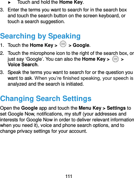  111  Touch and hold the Home Key. 3.  Enter the terms you want to search for in the search box and touch the search button on the screen keyboard, or touch a search suggestion. Searching by Speaking 1.  Touch the Home Key &gt;    &gt; Google. 2.  Touch the microphone icon to the right of the search box, or just say ‘Google’. You can also the Home Key &gt;    &gt; Voice Search. 3.  Speak the terms you want to search for or the question you want to ask. When you’re finished speaking, your speech is analyzed and the search is initiated.   Changing Search Settings Open the Google app and touch the Menu Key &gt; Settings to set Google Now, notifications, my stuff (your addresses and interests for Google Now in order to deliver relevant information when you need it), voice and phone search options, and to change privacy settings for your account.     
