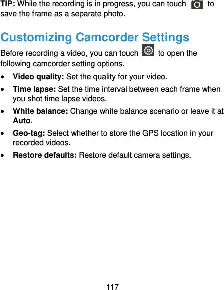  117 TIP: While the recording is in progress, you can touch    to save the frame as a separate photo. Customizing Camcorder Settings Before recording a video, you can touch    to open the following camcorder setting options.  Video quality: Set the quality for your video.  Time lapse: Set the time interval between each frame when you shot time lapse videos.  White balance: Change white balance scenario or leave it at Auto.  Geo-tag: Select whether to store the GPS location in your recorded videos.  Restore defaults: Restore default camera settings. 