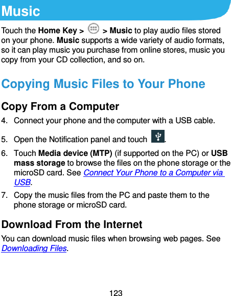  123 Music Touch the Home Key &gt;    &gt; Music to play audio files stored on your phone. Music supports a wide variety of audio formats, so it can play music you purchase from online stores, music you copy from your CD collection, and so on. Copying Music Files to Your Phone Copy From a Computer 4.  Connect your phone and the computer with a USB cable. 5. Open the Notification panel and touch  . 6.  Touch Media device (MTP) (if supported on the PC) or USB mass storage to browse the files on the phone storage or the microSD card. See Connect Your Phone to a Computer via USB. 7.  Copy the music files from the PC and paste them to the phone storage or microSD card. Download From the Internet You can download music files when browsing web pages. See Downloading Files. 