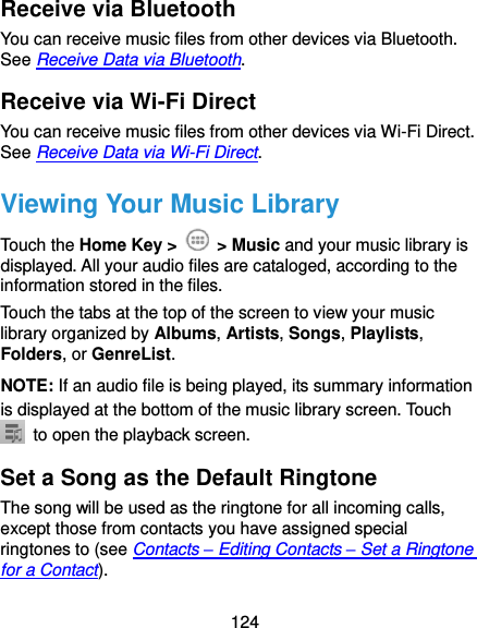 124 Receive via Bluetooth You can receive music files from other devices via Bluetooth. See Receive Data via Bluetooth. Receive via Wi-Fi Direct You can receive music files from other devices via Wi-Fi Direct. See Receive Data via Wi-Fi Direct. Viewing Your Music Library Touch the Home Key &gt;    &gt; Music and your music library is displayed. All your audio files are cataloged, according to the information stored in the files. Touch the tabs at the top of the screen to view your music library organized by Albums, Artists, Songs, Playlists, Folders, or GenreList. NOTE: If an audio file is being played, its summary information is displayed at the bottom of the music library screen. Touch   to open the playback screen. Set a Song as the Default Ringtone The song will be used as the ringtone for all incoming calls, except those from contacts you have assigned special ringtones to (see Contacts – Editing Contacts – Set a Ringtone for a Contact). 