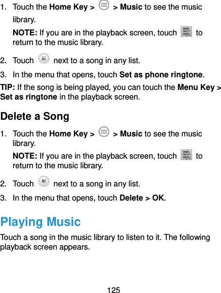  125 1.  Touch the Home Key &gt;    &gt; Music to see the music library. NOTE: If you are in the playback screen, touch    to return to the music library. 2.  Touch    next to a song in any list. 3.  In the menu that opens, touch Set as phone ringtone. TIP: If the song is being played, you can touch the Menu Key &gt; Set as ringtone in the playback screen. Delete a Song 1.  Touch the Home Key &gt;    &gt; Music to see the music library. NOTE: If you are in the playback screen, touch    to return to the music library. 2.  Touch    next to a song in any list. 3.  In the menu that opens, touch Delete &gt; OK. Playing Music Touch a song in the music library to listen to it. The following playback screen appears. 