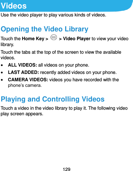  129 Videos Use the video player to play various kinds of videos. Opening the Video Library Touch the Home Key &gt;    &gt; Video Player to view your video library. Touch the tabs at the top of the screen to view the available videos.  ALL VIDEOS: all videos on your phone.  LAST ADDED: recently added videos on your phone.  CAMERA VIDEOS: videos you have recorded with the phone’s camera. Playing and Controlling Videos Touch a video in the video library to play it. The following video play screen appears. 