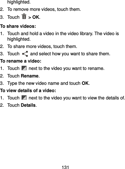 131 highlighted. 2.  To remove more videos, touch them. 3.  Touch    &gt; OK. To share videos: 1.  Touch and hold a video in the video library. The video is highlighted. 2.  To share more videos, touch them. 3.  Touch    and select how you want to share them. To rename a video: 1.  Touch    next to the video you want to rename. 2.  Touch Rename. 3.  Type the new video name and touch OK. To view details of a video: 1.  Touch    next to the video you want to view the details of. 2.  Touch Details.   