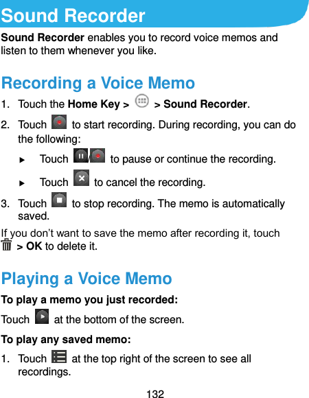  132 Sound Recorder Sound Recorder enables you to record voice memos and listen to them whenever you like. Recording a Voice Memo 1.  Touch the Home Key &gt;    &gt; Sound Recorder. 2.  Touch    to start recording. During recording, you can do the following:  Touch  /   to pause or continue the recording.  Touch    to cancel the recording. 3.  Touch    to stop recording. The memo is automatically saved. If you don’t want to save the memo after recording it, touch   &gt; OK to delete it. Playing a Voice Memo To play a memo you just recorded: Touch    at the bottom of the screen. To play any saved memo: 1.  Touch    at the top right of the screen to see all recordings. 