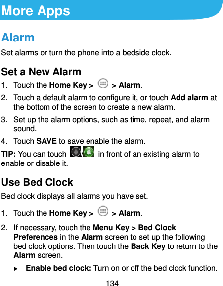  134 More Apps Alarm Set alarms or turn the phone into a bedside clock. Set a New Alarm 1.  Touch the Home Key &gt;    &gt; Alarm. 2.  Touch a default alarm to configure it, or touch Add alarm at the bottom of the screen to create a new alarm. 3.  Set up the alarm options, such as time, repeat, and alarm sound. 4.  Touch SAVE to save enable the alarm. TIP: You can touch  /   in front of an existing alarm to enable or disable it. Use Bed Clock Bed clock displays all alarms you have set. 1.  Touch the Home Key &gt;    &gt; Alarm. 2.  If necessary, touch the Menu Key &gt; Bed Clock Preferences in the Alarm screen to set up the following bed clock options. Then touch the Back Key to return to the Alarm screen.  Enable bed clock: Turn on or off the bed clock function. 