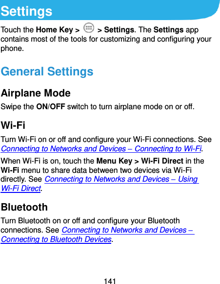  141 Settings Touch the Home Key &gt;    &gt; Settings. The Settings app contains most of the tools for customizing and configuring your phone. General Settings Airplane Mode Swipe the ON/OFF switch to turn airplane mode on or off. Wi-Fi Turn Wi-Fi on or off and configure your Wi-Fi connections. See Connecting to Networks and Devices – Connecting to Wi-Fi. When Wi-Fi is on, touch the Menu Key &gt; Wi-Fi Direct in the Wi-Fi menu to share data between two devices via Wi-Fi directly. See Connecting to Networks and Devices – Using Wi-Fi Direct. Bluetooth Turn Bluetooth on or off and configure your Bluetooth connections. See Connecting to Networks and Devices – Connecting to Bluetooth Devices. 